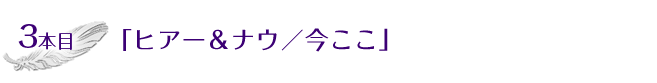 3本目「ヒアー＆ナウ／今ここ」