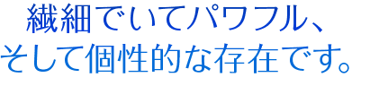 繊細でいてパワフル、そして個性的な存在です。